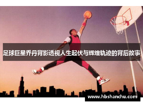 足球巨星乔丹背影透视人生起伏与辉煌轨迹的背后故事